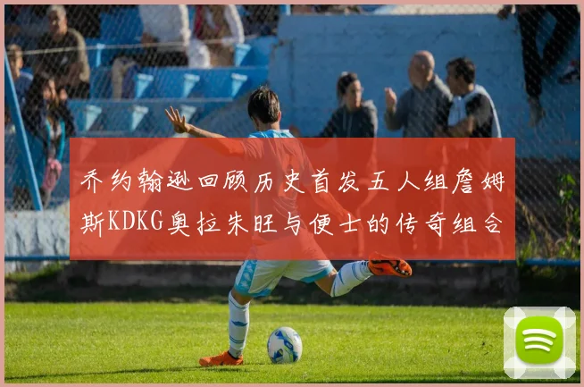 乔约翰逊回顾历史首发五人组詹姆斯KDKG奥拉朱旺与便士的传奇组合