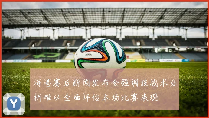 海港赛后新闻发布会强调技战术分析难以全面评估本场比赛表现