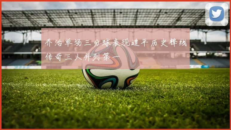 乔治单场三分球表现追平历史锋线传奇三人并列第一