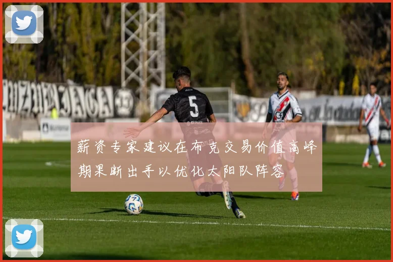 薪资专家建议在布克交易价值高峰期果断出手以优化太阳队阵容