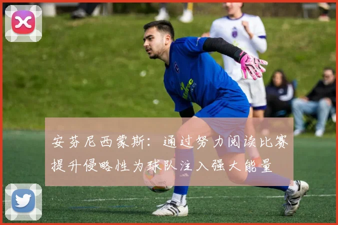 安芬尼西蒙斯：通过努力阅读比赛提升侵略性为球队注入强大能量