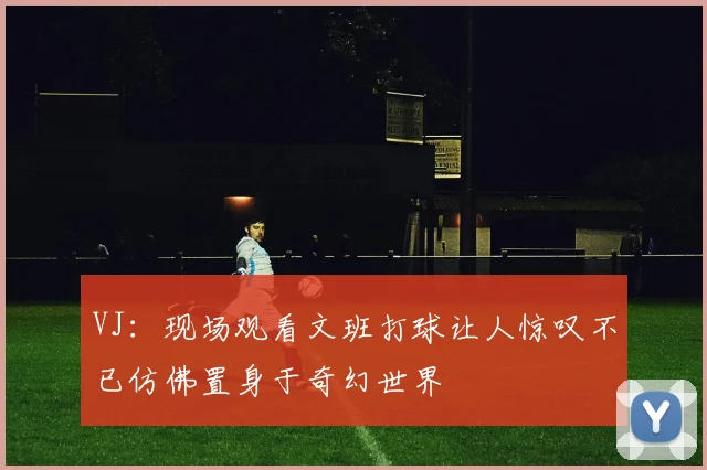 VJ：现场观看文班打球让人惊叹不已仿佛置身于奇幻世界