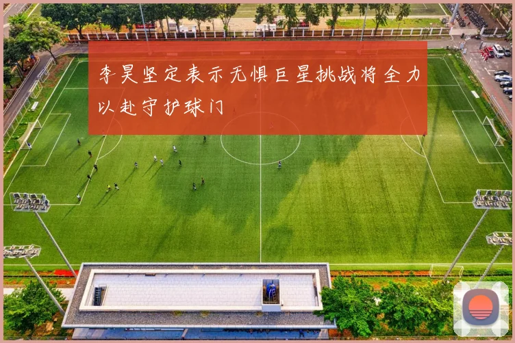 李昊坚定表示无惧巨星挑战将全力以赴守护球门