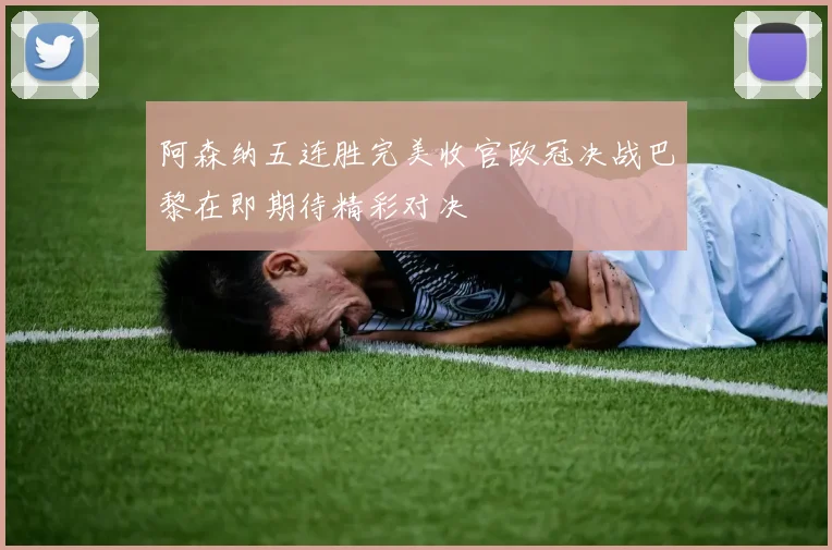 阿森纳五连胜完美收官欧冠决战巴黎在即期待精彩对决