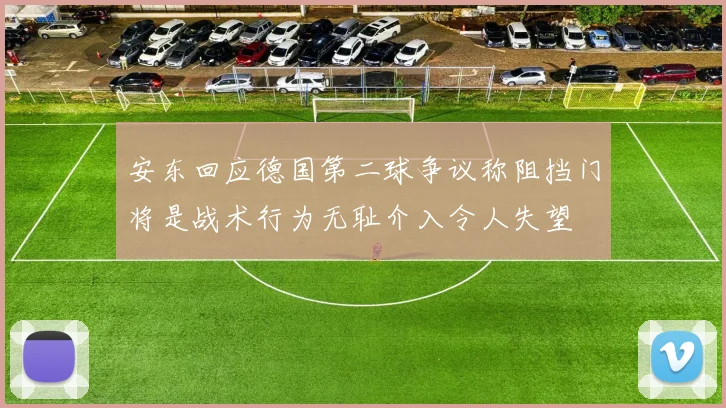 安东回应德国第二球争议称阻挡门将是战术行为无耻介入令人失望