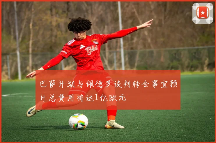 巴萨计划与佩德罗谈判转会事宜预计总费用将达1亿欧元