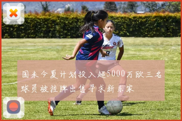 国米今夏计划投入超5000万欧三名球员被挂牌出售寻求新东家