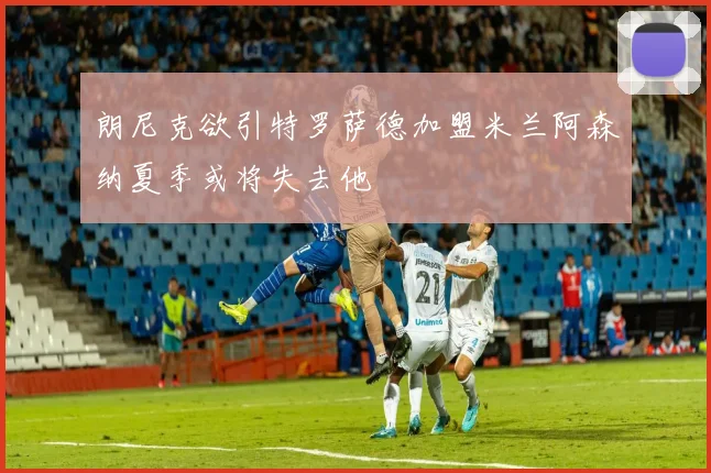 朗尼克欲引特罗萨德加盟米兰阿森纳夏季或将失去他