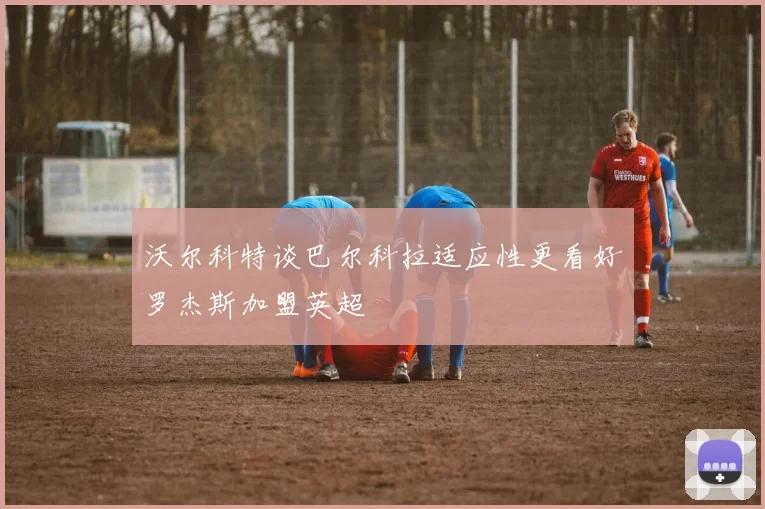 沃尔科特谈巴尔科拉适应性更看好罗杰斯加盟英超