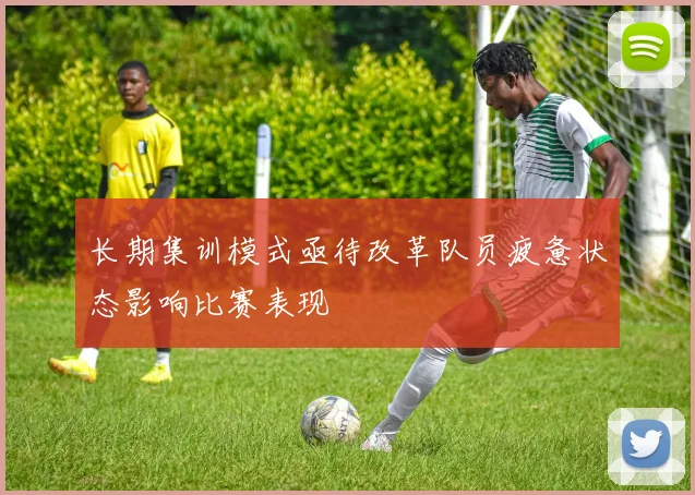 长期集训模式亟待改革队员疲惫状态影响比赛表现