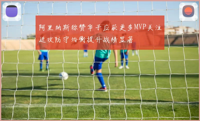 阿里纳斯称赞华子应获更多MVP关注进攻防守均衡提升战绩显著