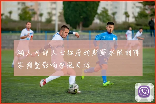 湖人内部人士称詹姆斯薪水限制阵容调整影响夺冠目标