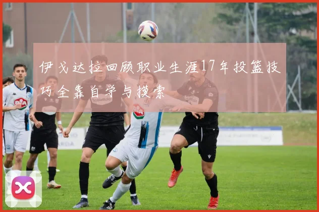 伊戈达拉回顾职业生涯17年投篮技巧全靠自学与摸索