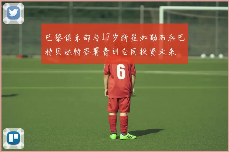 巴黎俱乐部与17岁新星加勒布和巴特贝达特签署青训合同投资未来