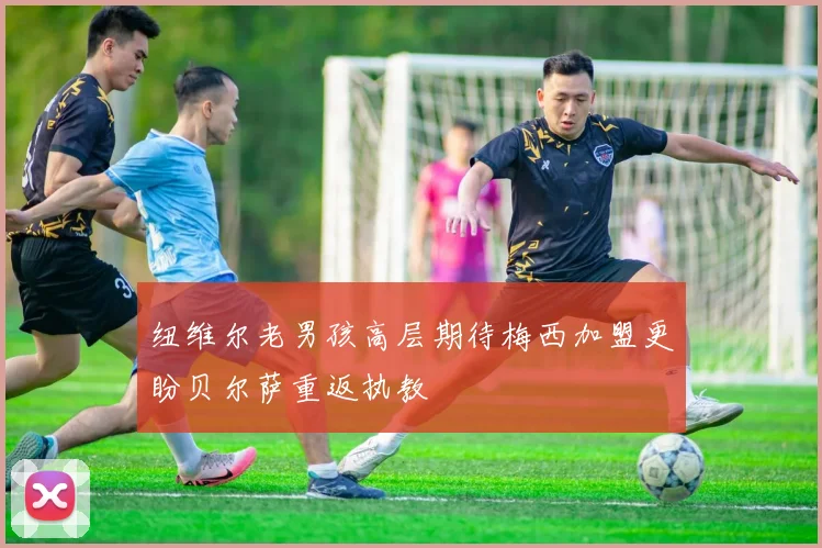 纽维尔老男孩高层期待梅西加盟更盼贝尔萨重返执教