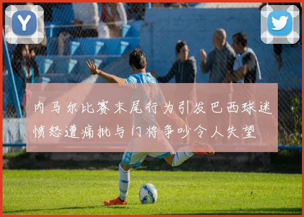内马尔比赛末尾行为引发巴西球迷愤怒遭痛批与门将争吵令人失望