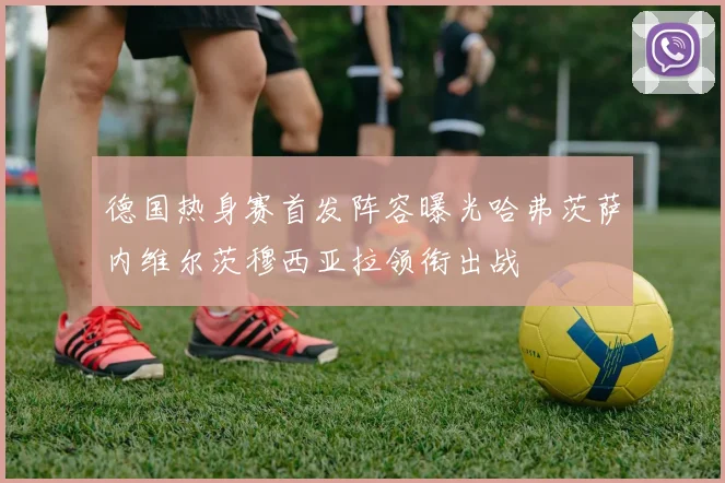 德国热身赛首发阵容曝光哈弗茨萨内维尔茨穆西亚拉领衔出战