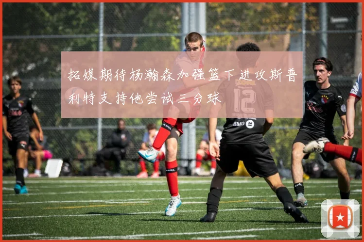 拓媒期待杨瀚森加强篮下进攻斯普利特支持他尝试三分球
