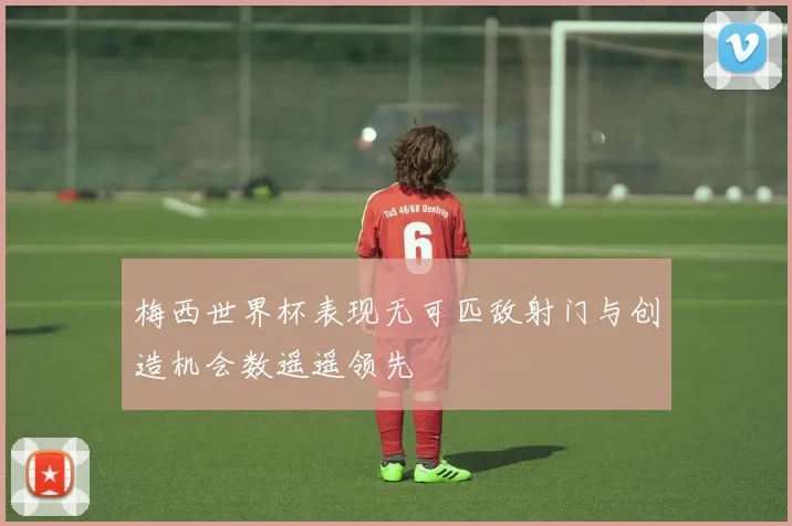 梅西世界杯表现无可匹敌射门与创造机会数遥遥领先